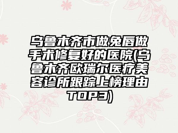 乌鲁木齐市做兔唇做手术修复好的医院(乌鲁木齐欧瑞尔医疗美容诊所跟踪上榜理由TOP3)