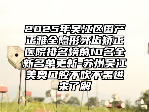 2025年吴江区国产正雅全隐形牙齿矫正医院排名榜前10名全新名单更新-苏州吴江美奥口腔不吹不黑进来了解