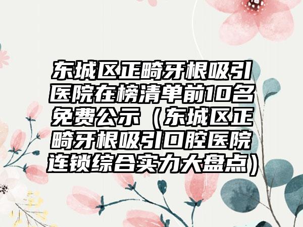 东城区正畸牙根吸引医院在榜清单前10名免费公示（东城区正畸牙根吸引口腔医院连锁综合实力大盘点）