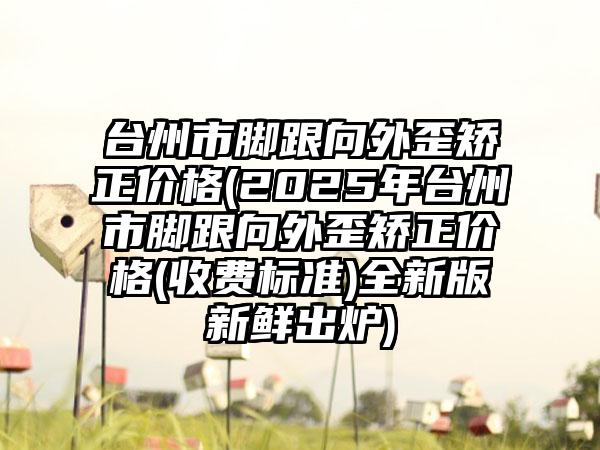台州市脚跟向外歪矫正价格(2025年台州市脚跟向外歪矫正价格(收费标准)全新版新鲜出炉)