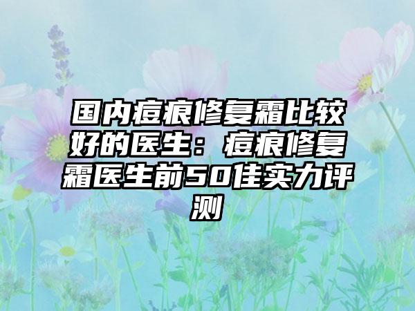 国内痘痕修复霜比较好的医生：痘痕修复霜医生前50佳实力评测