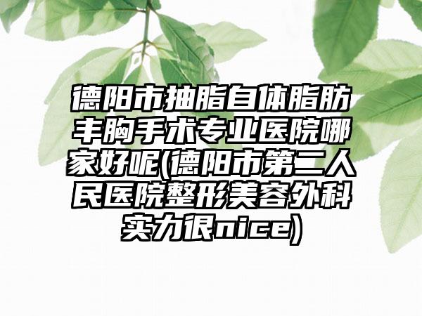 德阳市抽脂自体脂肪丰胸手术专业医院哪家好呢(德阳市第二人民医院整形美容外科实力很nice)