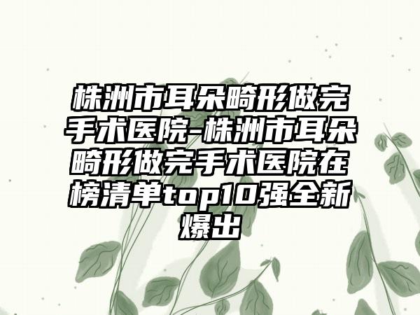 株洲市耳朵畸形做完手术医院-株洲市耳朵畸形做完手术医院在榜清单top10强全新爆出