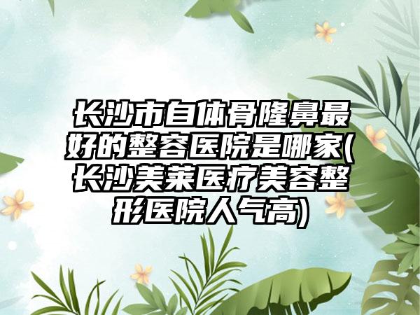长沙市自体骨隆鼻最好的整容医院是哪家(长沙美莱医疗美容整形医院人气高)