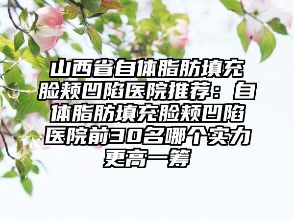 山西省自体脂肪填充脸颊凹陷医院推荐：自体脂肪填充脸颊凹陷医院前30名哪个实力更高一筹