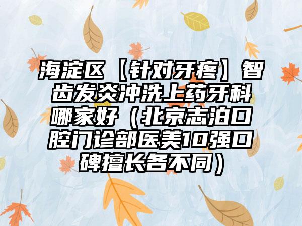 海淀区【针对牙疼】智齿发炎冲洗上药牙科哪家好（北京志泊口腔门诊部医美10强口碑擅长各不同）