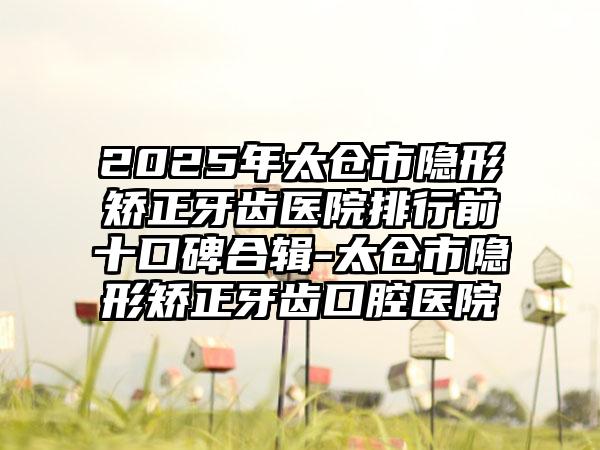2025年太仓市隐形矫正牙齿医院排行前十口碑合辑-太仓市隐形矫正牙齿口腔医院