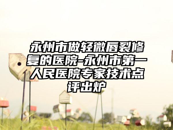 永州市做轻微唇裂修复的医院-永州市第一人民医院专家技术点评出炉