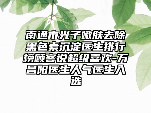 南通市光子嫩肤去除黑色素沉淀医生排行榜顾客说超级喜欢-万昌阳医生人气医生入选