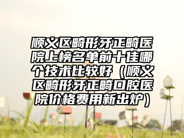 顺义区畸形牙正畸医院上榜名单前十佳哪个技术比较好（顺义区畸形牙正畸口腔医院价格费用新出炉）