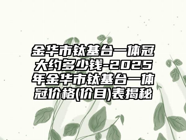 金华市钛基台一体冠大约多少钱-2025年金华市钛基台一体冠价格(价目)表揭秘