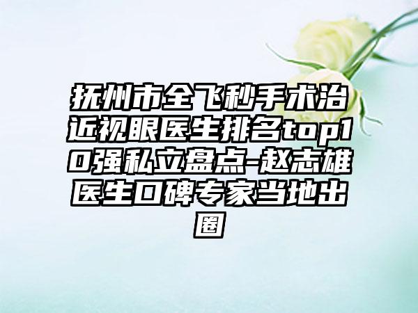 抚州市全飞秒手术治近视眼医生排名top10强私立盘点-赵志雄医生口碑专家当地出圈