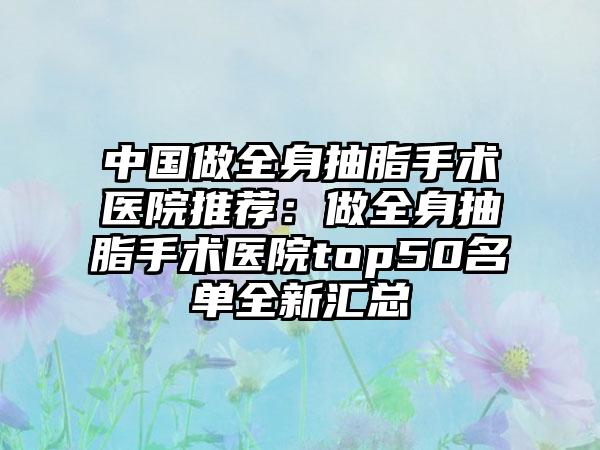 中国做全身抽脂手术医院推荐：做全身抽脂手术医院top50名单全新汇总