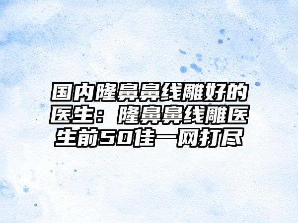 国内隆鼻鼻线雕好的医生：隆鼻鼻线雕医生前50佳一网打尽