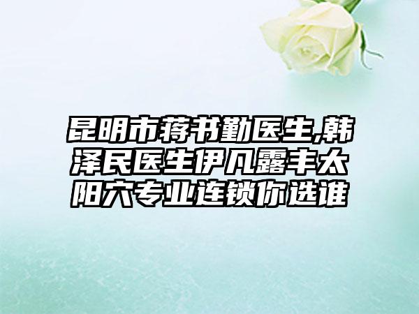 昆明市蒋书勤医生,韩泽民医生伊凡露丰太阳穴专业连锁你选谁