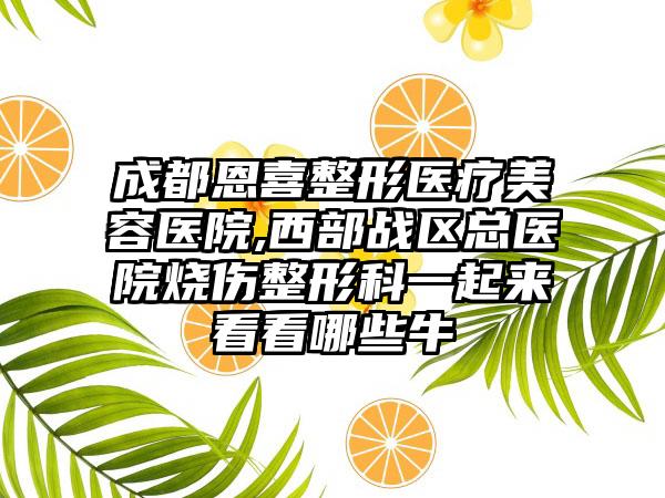 成都恩喜整形医疗美容医院,西部战区总医院烧伤整形科一起来看看哪些牛