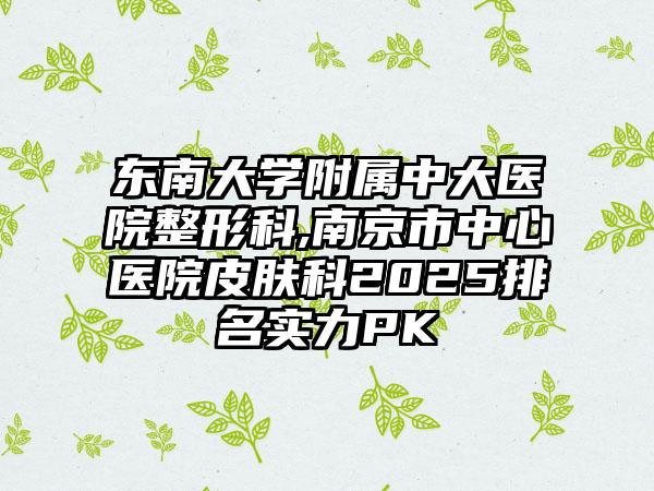 东南大学附属中大医院整形科,南京市中心医院皮肤科2025排名实力PK