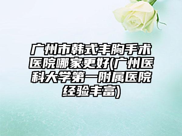 广州市韩式丰胸手术医院哪家更好(广州医科大学第一附属医院经验丰富)