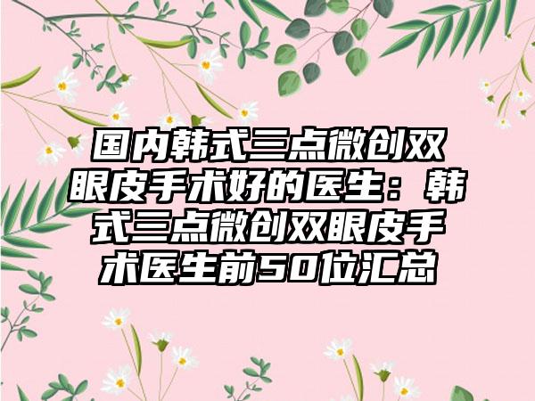 国内韩式三点微创双眼皮手术好的医生：韩式三点微创双眼皮手术医生前50位汇总