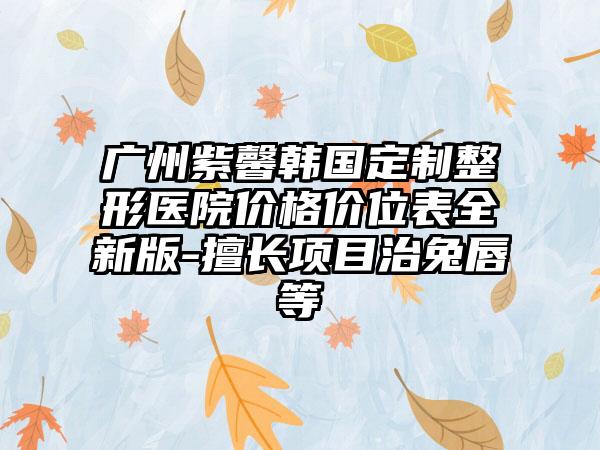 广州紫馨韩国定制整形医院价格价位表全新版-擅长项目治兔唇等