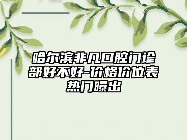 哈尔滨非凡口腔门诊部好不好-价格价位表热门曝出