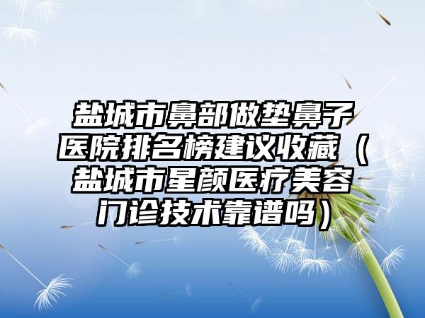 盐城市鼻部做垫鼻子医院排名榜建议收藏（盐城市星颜医疗美容门诊技术靠谱吗）