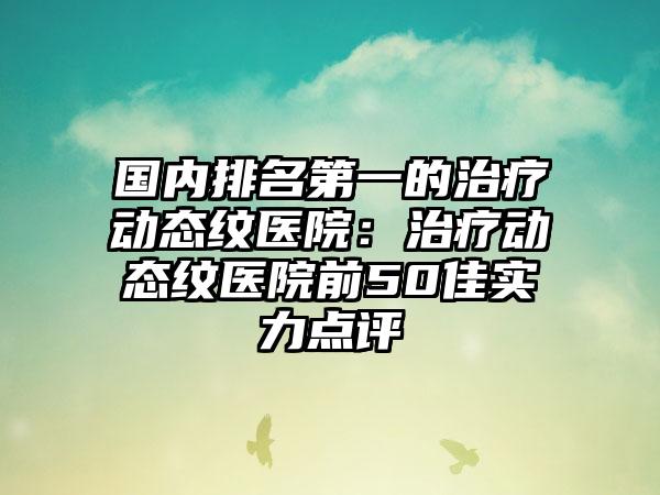 国内排名第一的治疗动态纹医院：治疗动态纹医院前50佳实力点评
