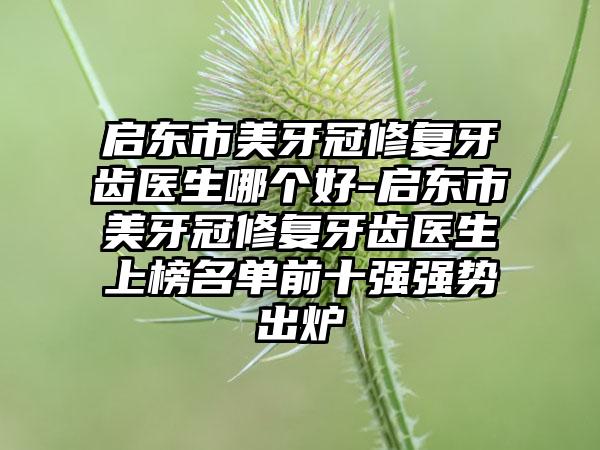 启东市美牙冠修复牙齿医生哪个好-启东市美牙冠修复牙齿医生上榜名单前十强强势出炉
