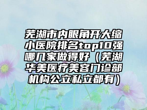 芜湖市内眼角开大缩小医院排名top10强哪几家做得好（芜湖华美医疗美容门诊部机构公立私立都有）