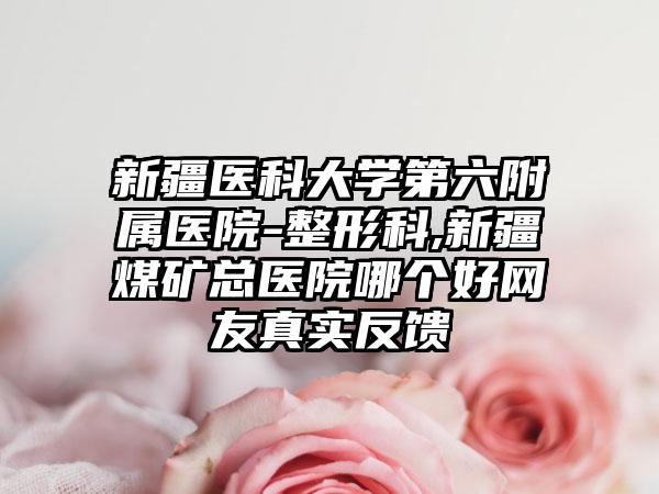 新疆医科大学第六附属医院-整形科,新疆煤矿总医院哪个好网友真实反馈
