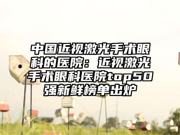 中国近视激光手术眼科的医院：近视激光手术眼科医院top50强新鲜榜单出炉
