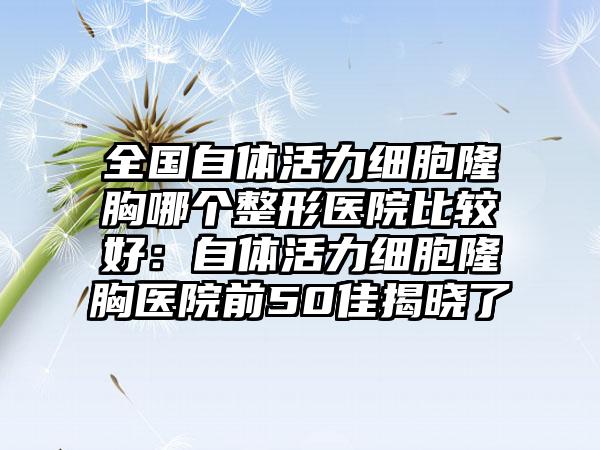全国自体活力细胞隆胸哪个整形医院比较好：自体活力细胞隆胸医院前50佳揭晓了
