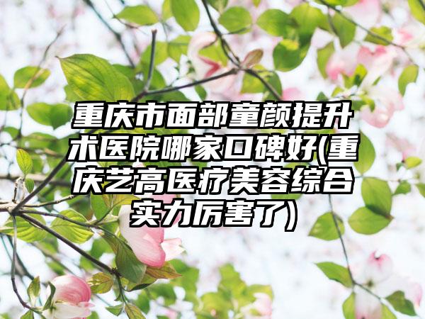 重庆市面部童颜提升术医院哪家口碑好(重庆艺高医疗美容综合实力厉害了)