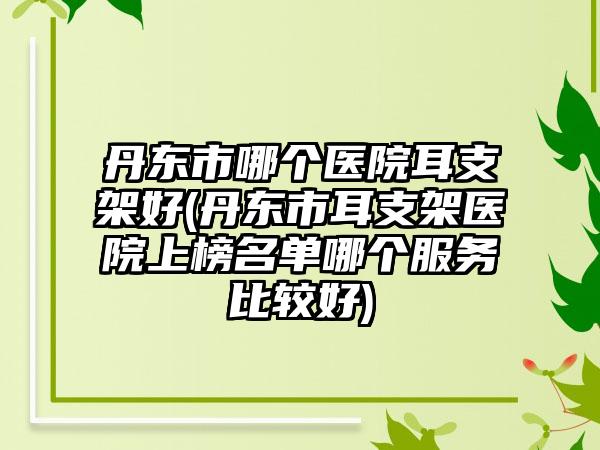 丹东市哪个医院耳支架好(丹东市耳支架医院上榜名单哪个服务比较好)