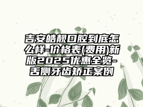 吉安皓靓口腔到底怎么样-价格表(费用)新版2025优惠全览-舌侧牙齿矫正案例