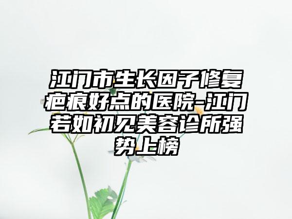 江门市生长因子修复疤痕好点的医院-江门若如初见美容诊所强势上榜