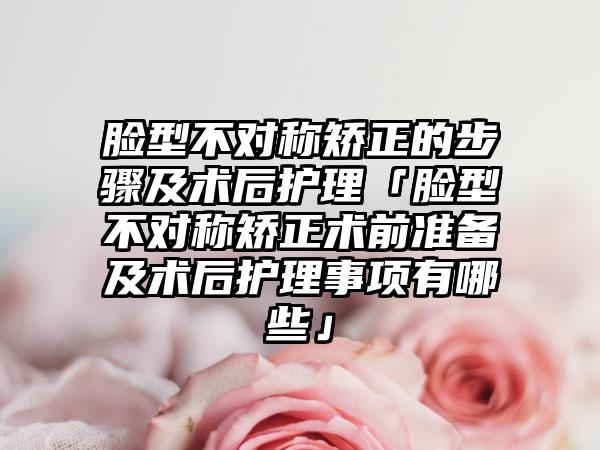 脸型不对称矫正的步骤及术后护理「脸型不对称矫正术前准备及术后护理事项有哪些」