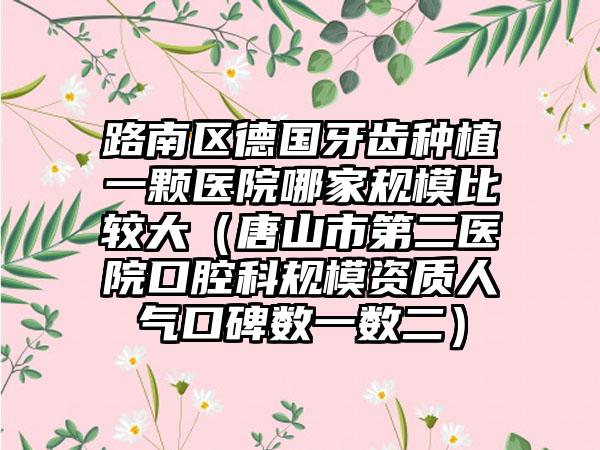 路南区德国牙齿种植一颗医院哪家规模比较大（唐山市第二医院口腔科规模资质人气口碑数一数二）