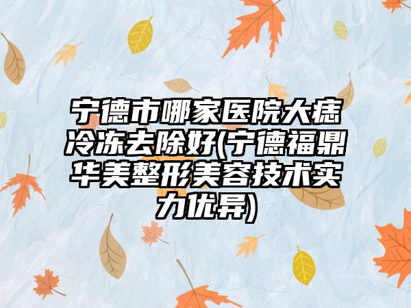 宁德市哪家医院大痣冷冻去除好(宁德福鼎华美整形美容技术实力优异)
