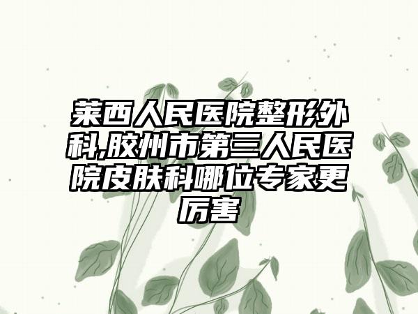 莱西人民医院整形外科,胶州市第三人民医院皮肤科哪位专家更厉害