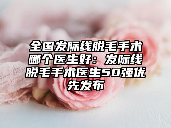全国发际线脱毛手术哪个医生好：发际线脱毛手术医生50强优先发布