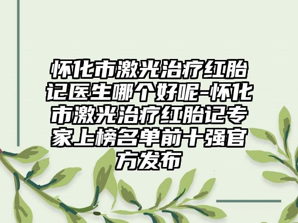 怀化市激光治疗红胎记医生哪个好呢-怀化市激光治疗红胎记专家上榜名单前十强官方发布