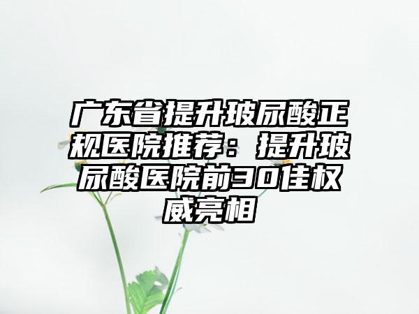 广东省提升玻尿酸正规医院推荐：提升玻尿酸医院前30佳权威亮相