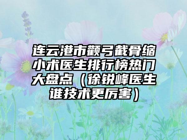 连云港市颧弓截骨缩小术医生排行榜热门大盘点（徐锐峰医生谁技术更厉害）