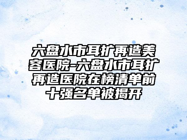 六盘水市耳扩再造美容医院-六盘水市耳扩再造医院在榜清单前十强名单被揭开