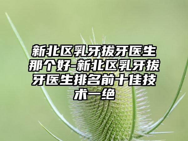 新北区乳牙拔牙医生那个好-新北区乳牙拔牙医生排名前十佳技术一绝