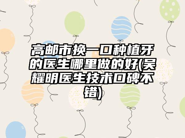 高邮市换一口种植牙的医生哪里做的好(吴耀明医生技术口碑不错)