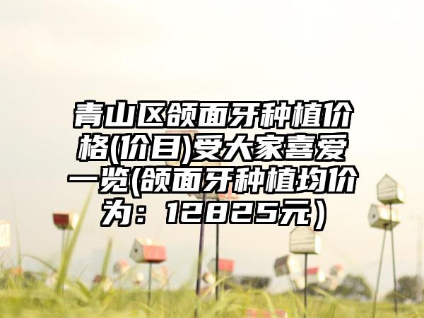青山区颌面牙种植价格(价目)受大家喜爱一览(颌面牙种植均价为：12825元）