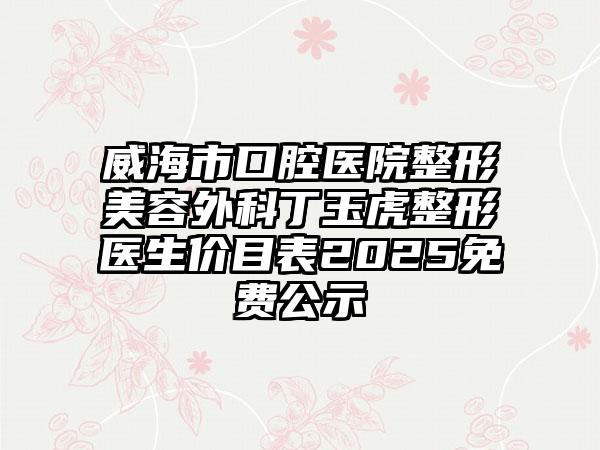 威海市口腔医院整形美容外科丁玉虎整形医生价目表2025免费公示