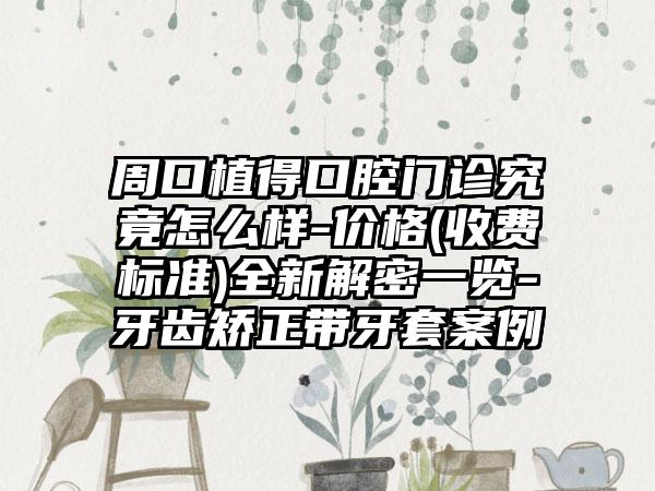 周口植得口腔门诊究竟怎么样-价格(收费标准)全新解密一览-牙齿矫正带牙套案例